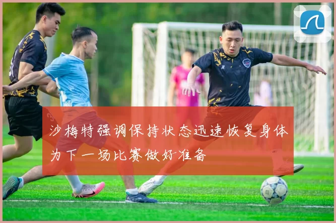 沙梅特强调保持状态迅速恢复身体为下一场比赛做好准备
