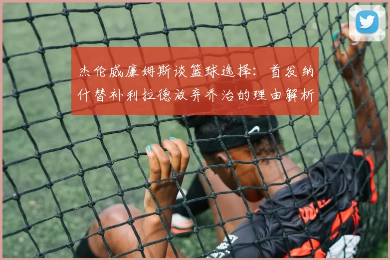 杰伦威廉姆斯谈篮球选择：首发纳什替补利拉德放弃乔治的理由解析