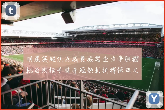 明晨英超焦点战曼城需全力争胜樱桃否则枪手将夺冠热刺拼搏保级之路