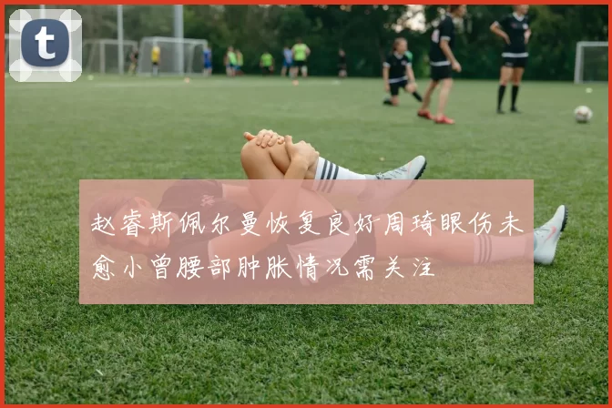 赵睿斯佩尔曼恢复良好周琦眼伤未愈小曾腰部肿胀情况需关注