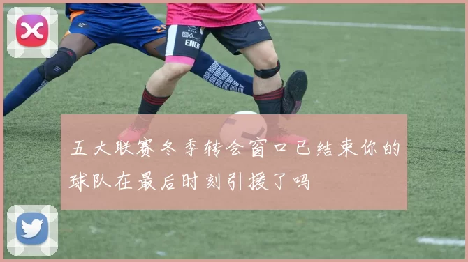 五大联赛冬季转会窗口已结束你的球队在最后时刻引援了吗