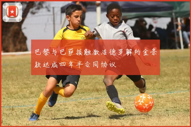 巴黎与巴萨接触激活德罗解约金条款达成四年半合同协议
