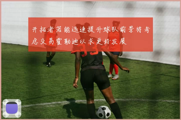 开拓者若能迅速提升球队前景将考虑交易霍勒迪以求更好发展