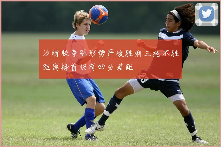 沙特联争冠形势严峻胜利三轮不胜距离榜首仍有四分差距