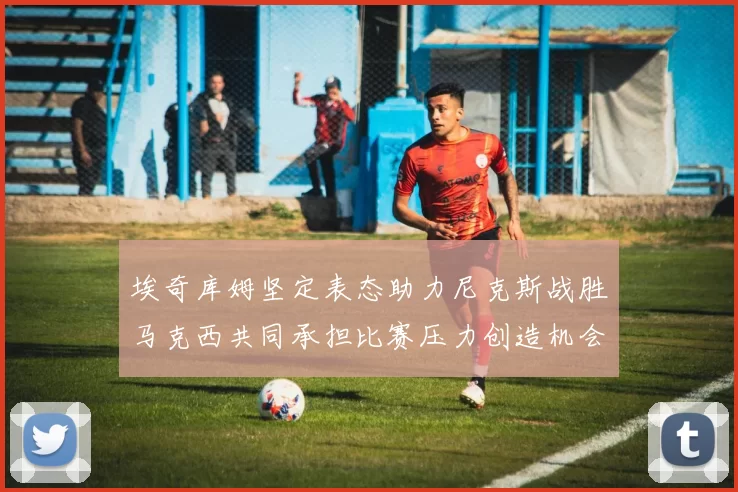 埃奇库姆坚定表态助力尼克斯战胜马克西共同承担比赛压力创造机会