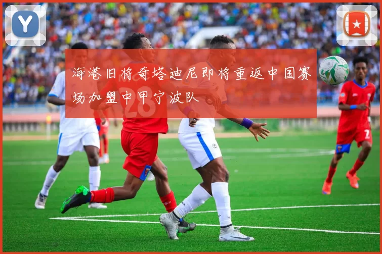 海港旧将奇塔迪尼即将重返中国赛场加盟中甲宁波队