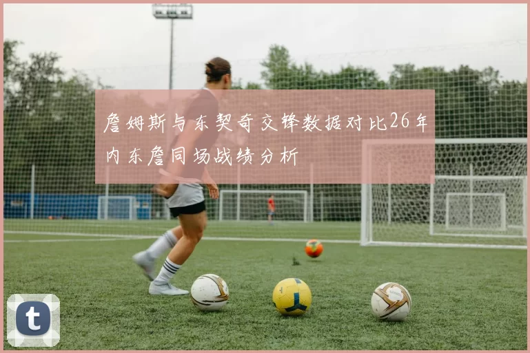 詹姆斯与东契奇交锋数据对比26年内东詹同场战绩分析
